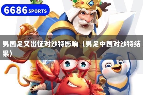 男国足又出征对沙特影响（男足中国对沙特结果）