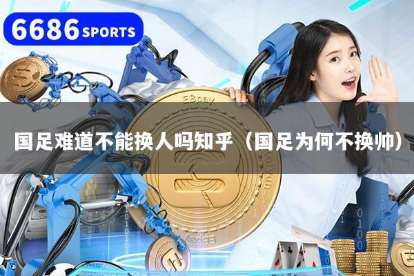 国足难道不能换人吗知乎（国足为何不换帅）