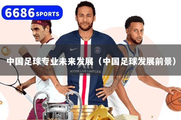 中国足球专业未来发展（中国足球发展前景）