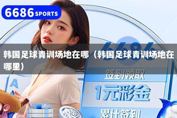 韩国足球青训场地在哪(韩国足球青训场地在哪里)